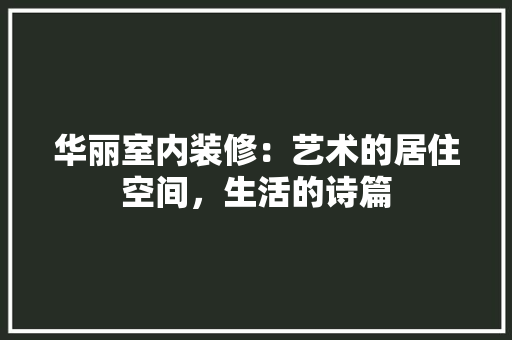 华丽室内装修：艺术的居住空间，生活的诗篇 家居装修