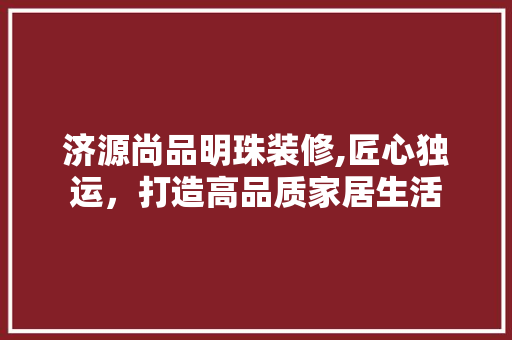 济源尚品明珠装修,匠心独运，打造高品质家居生活