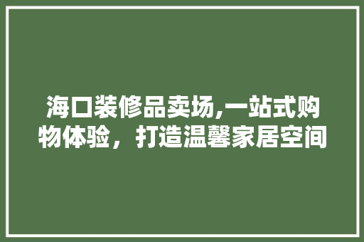 海口装修品卖场,一站式购物体验，打造温馨家居空间