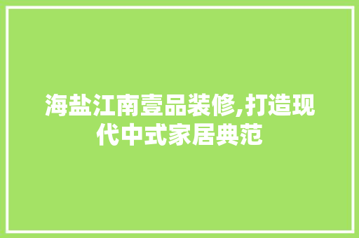 海盐江南壹品装修,打造现代中式家居典范