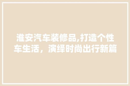 淮安汽车装修品,打造个性车生活，演绎时尚出行新篇章