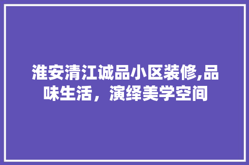 淮安清江诚品小区装修,品味生活，演绎美学空间