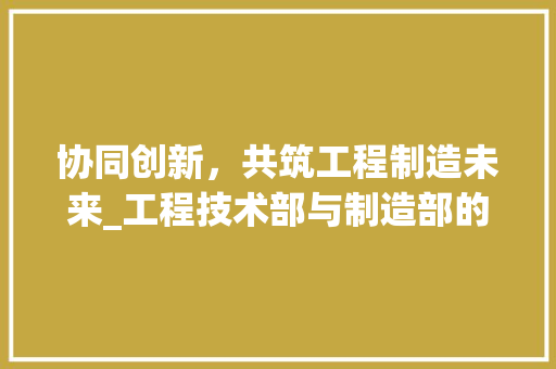 协同创新，共筑工程制造未来_工程技术部与制造部的详细融合 家居装修