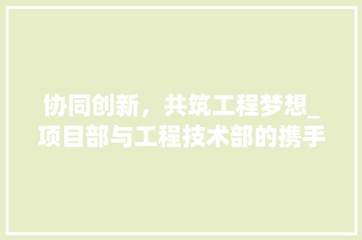 协同创新，共筑工程梦想_项目部与工程技术部的携手前行 家居装修