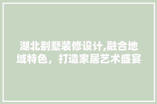 湖北别墅装修设计,融合地域特色，打造家居艺术盛宴