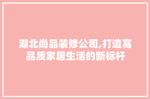 湖北尚品装修公司,打造高品质家居生活的新标杆