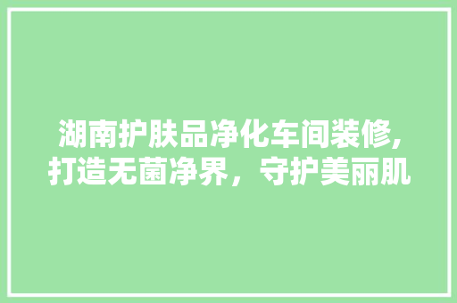 湖南护肤品净化车间装修,打造无菌净界，守护美丽肌肤