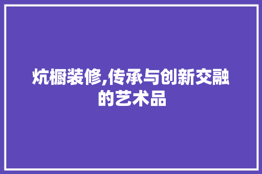 炕橱装修,传承与创新交融的艺术品 现代风格装饰