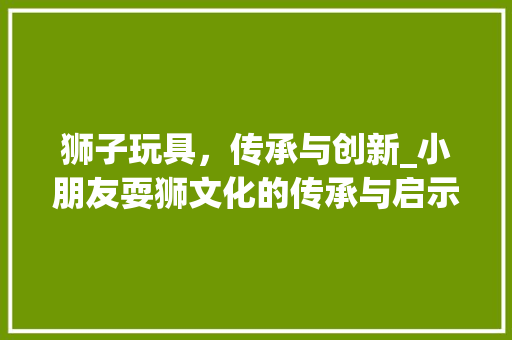 狮子玩具，传承与创新_小朋友耍狮文化的传承与启示