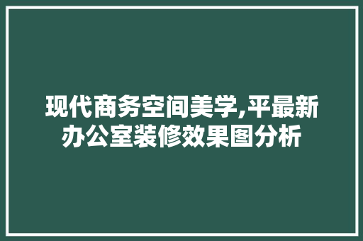 现代商务空间美学,平最新办公室装修效果图分析