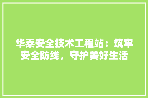 华泰安全技术工程站：筑牢安全防线，守护美好生活 家居装修