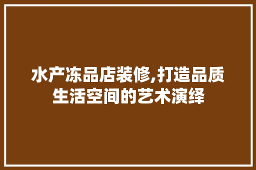 水产冻品店装修,打造品质生活空间的艺术演绎