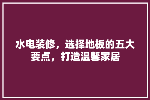 水电装修，选择地板的五大要点，打造温馨家居 地板材料