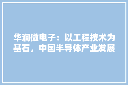 华润微电子：以工程技术为基石，中国半导体产业发展
