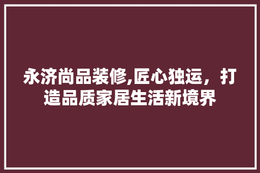 永济尚品装修,匠心独运，打造品质家居生活新境界 家居装修