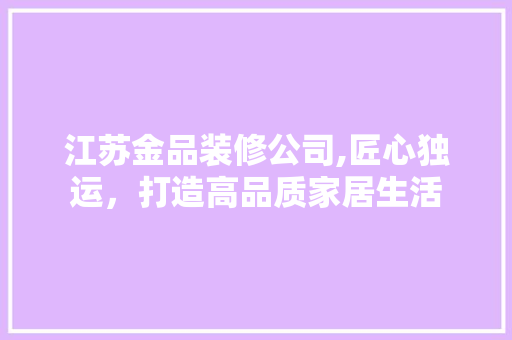 江苏金品装修公司,匠心独运，打造高品质家居生活 木雕艺术
