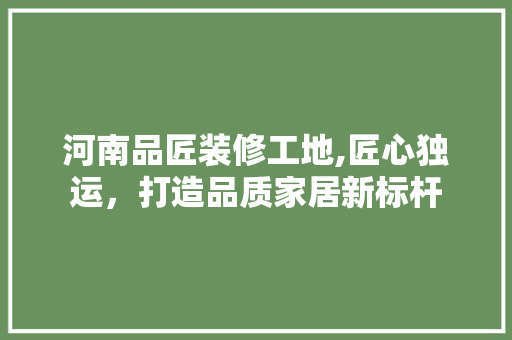 河南品匠装修工地,匠心独运，打造品质家居新标杆