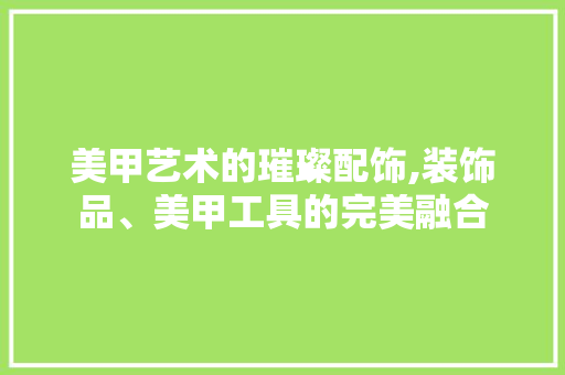 美甲艺术的璀璨配饰,装饰品、美甲工具的完美融合