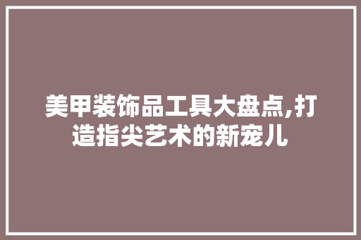 美甲装饰品工具大盘点,打造指尖艺术的新宠儿 卧室装修