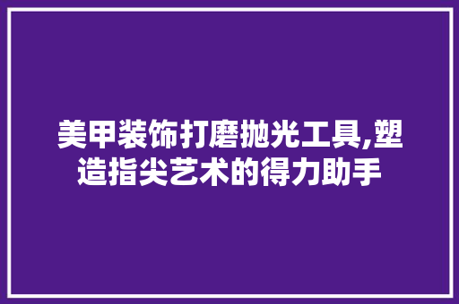 美甲装饰打磨抛光工具,塑造指尖艺术的得力助手 木雕艺术