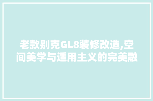 老款别克GL8装修改造,空间美学与适用主义的完美融合