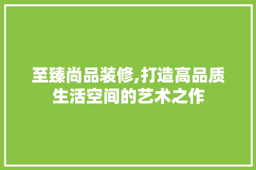至臻尚品装修,打造高品质生活空间的艺术之作 现代风格装饰