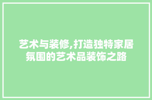 艺术与装修,打造独特家居氛围的艺术品装饰之路 木雕艺术