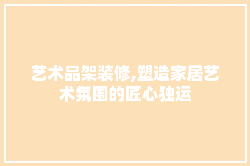 艺术品架装修,塑造家居艺术氛围的匠心独运 室内设计
