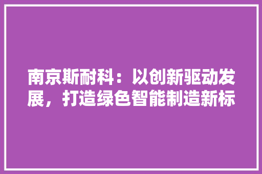 南京斯耐科：以创新驱动发展，打造绿色智能制造新标杆 家居装修