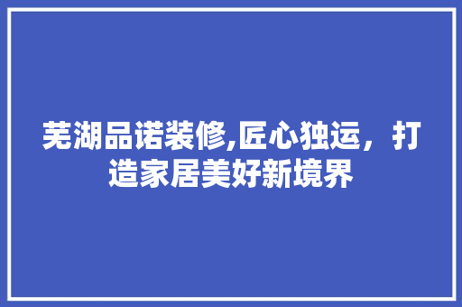 芜湖品诺装修,匠心独运，打造家居美好新境界 家居装修