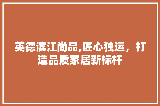 英德滨江尚品,匠心独运，打造品质家居新标杆