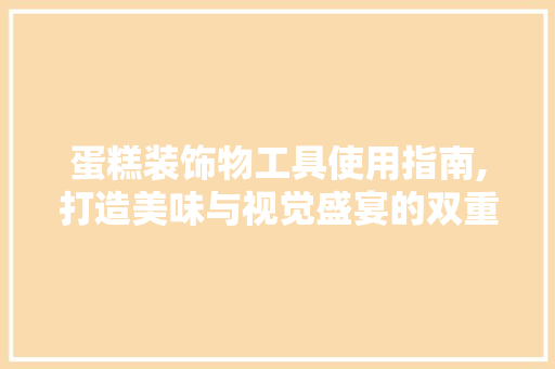 蛋糕装饰物工具使用指南,打造美味与视觉盛宴的双重享受 现代风格装饰