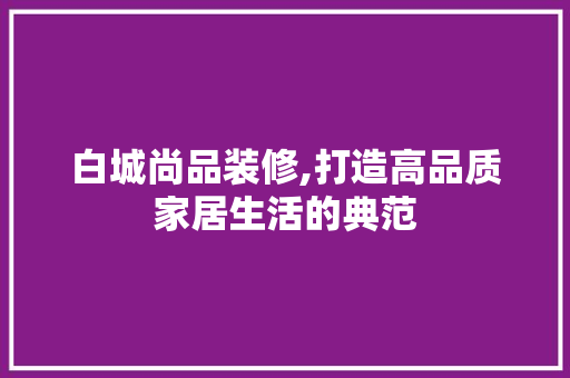 白城尚品装修,打造高品质家居生活的典范