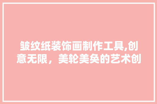 皱纹纸装饰画制作工具,创意无限，美轮美奂的艺术创作 木雕艺术