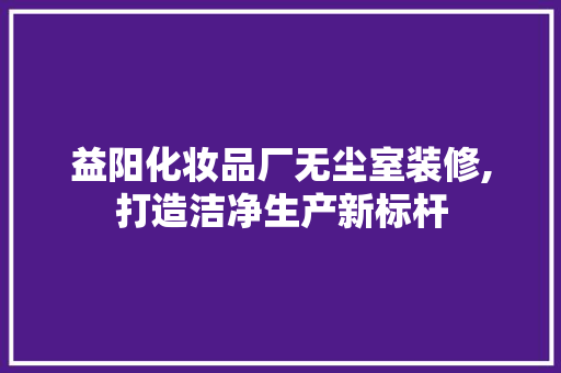 益阳化妆品厂无尘室装修,打造洁净生产新标杆 客厅装修