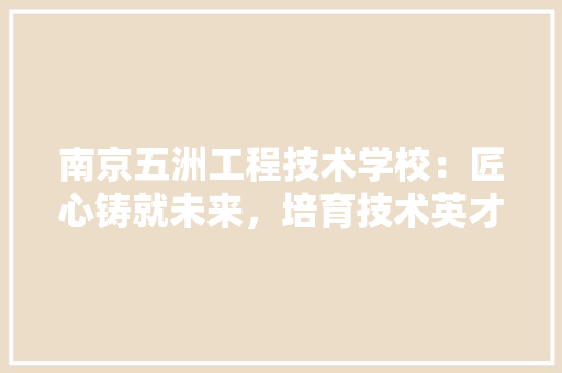 南京五洲工程技术学校：匠心铸就未来，培育技术英才