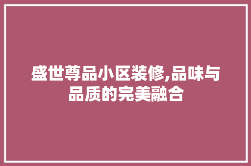 盛世尊品小区装修,品味与品质的完美融合 家居装修