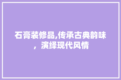 石膏装修品,传承古典韵味，演绎现代风情 家居装修