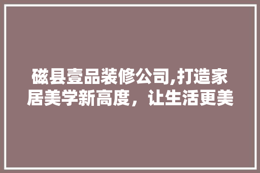 磁县壹品装修公司,打造家居美学新高度，让生活更美好