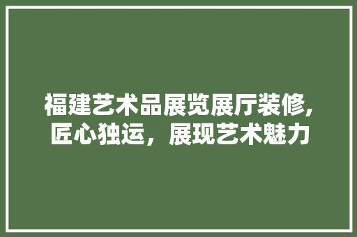 福建艺术品展览展厅装修,匠心独运，展现艺术魅力