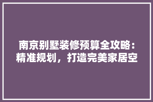 南京别墅装修预算全攻略：精准规划，打造完美家居空间 家居装修