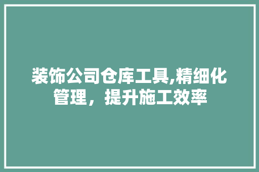 装饰公司仓库工具,精细化管理，提升施工效率 现代风格装饰