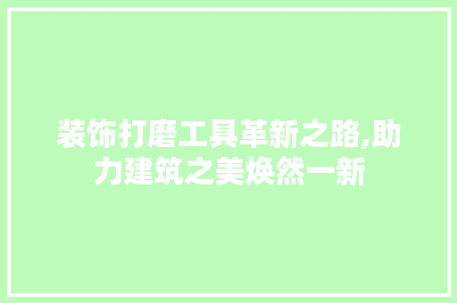 装饰打磨工具革新之路,助力建筑之美焕然一新 木雕艺术