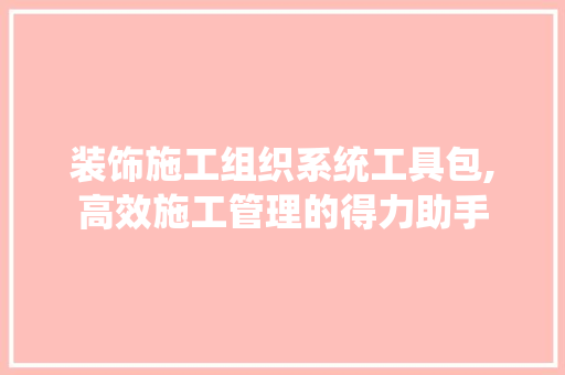 装饰施工组织系统工具包,高效施工管理的得力助手