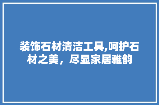 装饰石材清洁工具,呵护石材之美，尽显家居雅韵