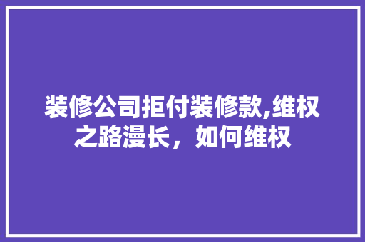 装修公司拒付装修款,维权之路漫长，如何维权 中式风格装饰