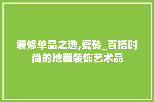 装修单品之选,瓷砖_百搭时尚的地面装饰艺术品 地板材料