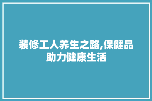 装修工人养生之路,保健品助力健康生活 家居装修