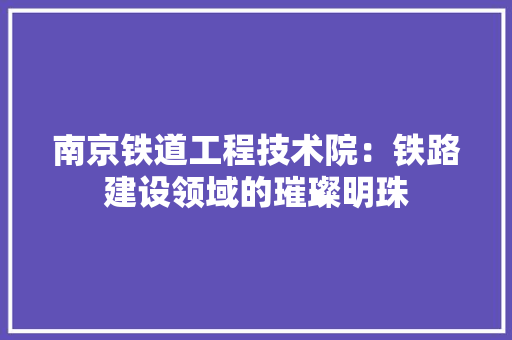 南京铁道工程技术院：铁路建设领域的璀璨明珠 家居装修