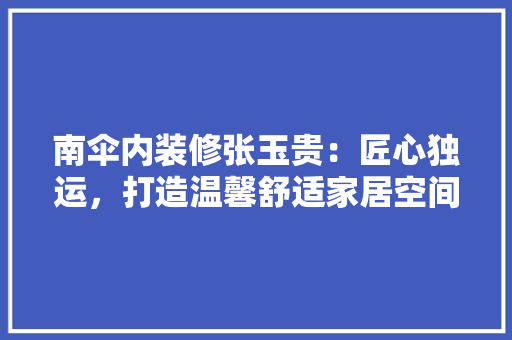 南伞内装修张玉贵：匠心独运，打造温馨舒适家居空间 家居装修